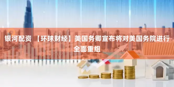 银河配资 【环球财经】美国务卿宣布将对美国务院进行全面重组