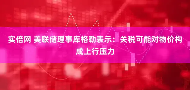实倍网 美联储理事库格勒表示：关税可能对物价构成上行压力