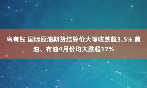 粤有钱 国际原油期货结算价大幅收跌超3.5% 美油、布油4月份均大跌超17%