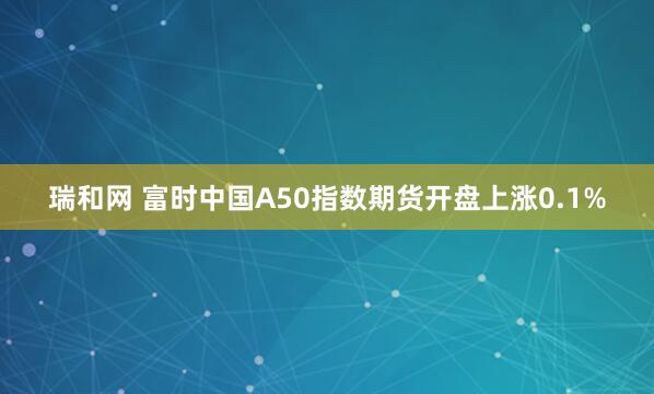 瑞和网 富时中国A50指数期货开盘上涨0.1%