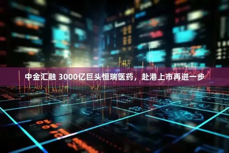 中金汇融 3000亿巨头恒瑞医药，赴港上市再进一步