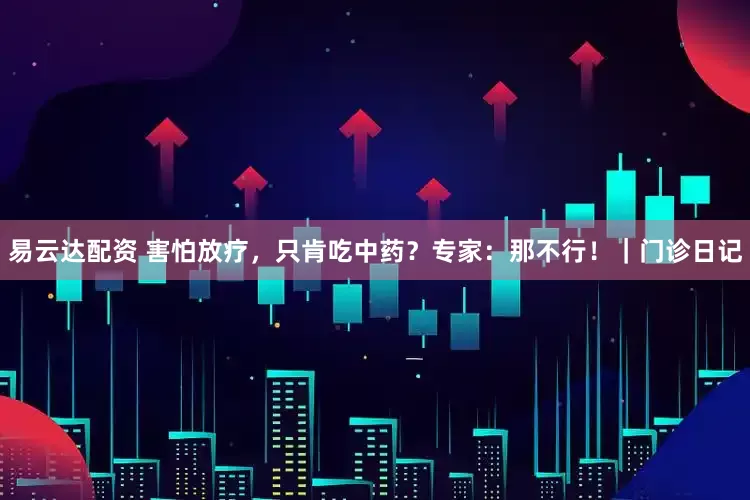 易云达配资 害怕放疗，只肯吃中药？专家：那不行！｜门诊日记