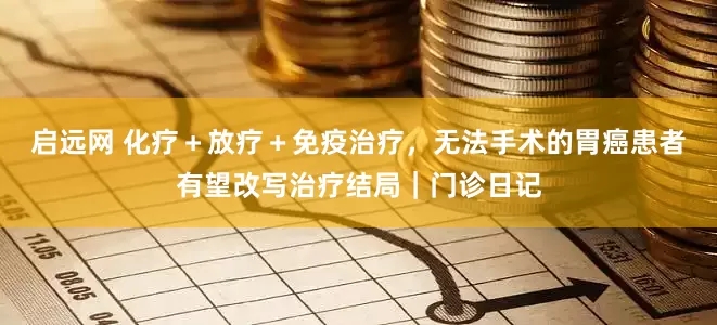 启远网 化疗＋放疗＋免疫治疗，无法手术的胃癌患者有望改写治疗结局｜门诊日记