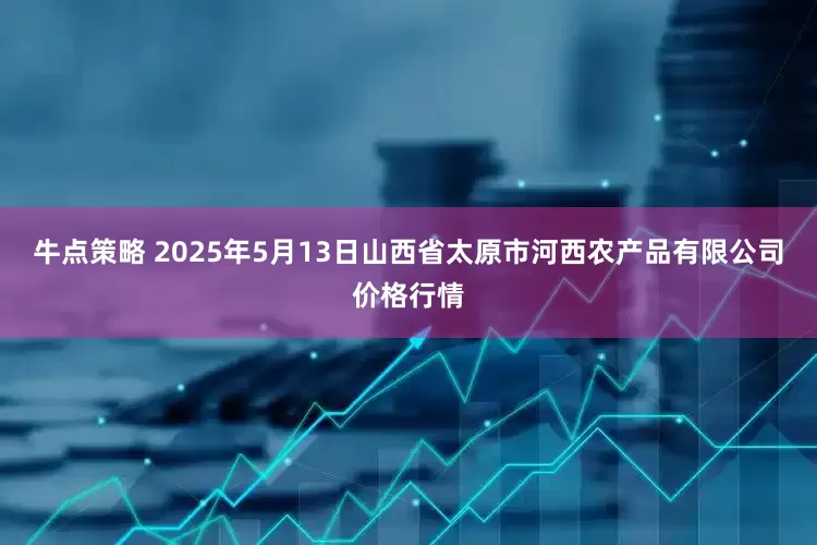 牛点策略 2025年5月13日山西省太原市河西农产品有限公司价格行情