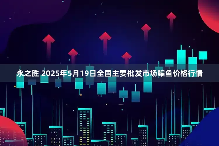 永之胜 2025年5月19日全国主要批发市场鳊鱼价格行情
