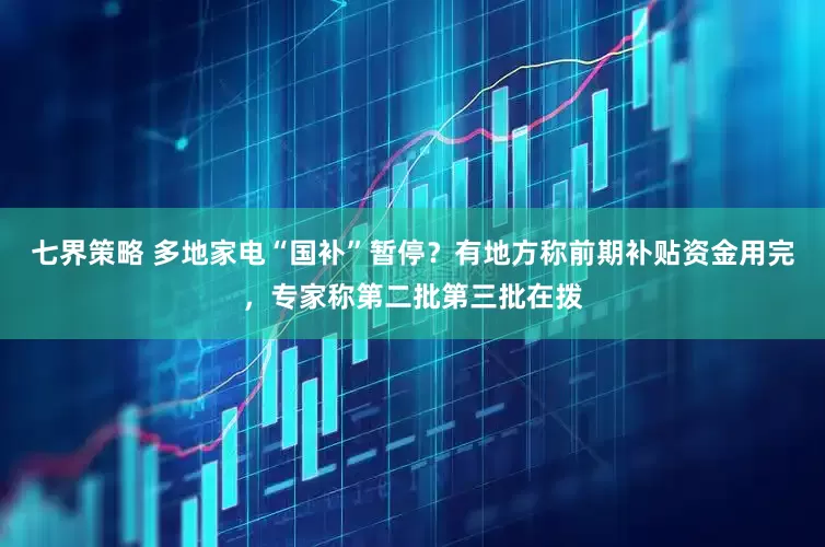 七界策略 多地家电“国补”暂停？有地方称前期补贴资金用完，专家称第二批第三批在拨