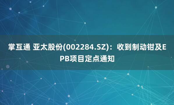 掌互通 亚太股份(002284.SZ)：收到制动钳及EPB项目定点通知