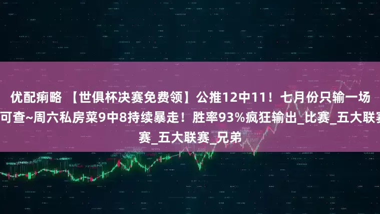 优配痢略 【世俱杯决赛免费领】公推12中11！七月份只输一场！战绩可查~周六私房菜9中8持续暴走！胜率93%疯狂输出_比赛_五大联赛_兄弟