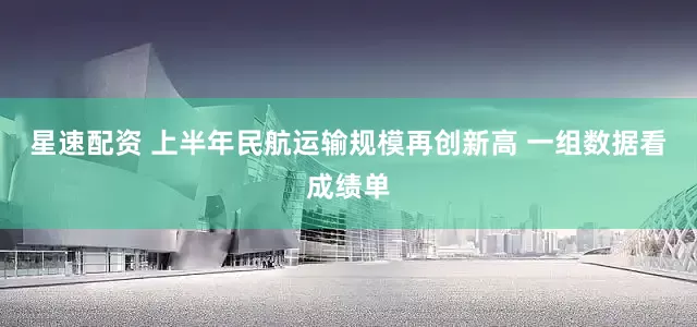 星速配资 上半年民航运输规模再创新高 一组数据看成绩单