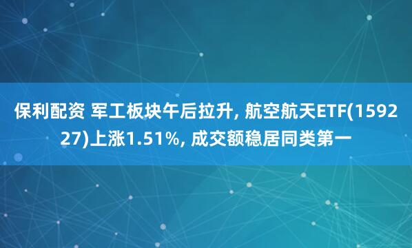 保利配资 军工板块午后拉升, 航空航天ETF(159227)上涨1.51%, 成交额稳居同类第一
