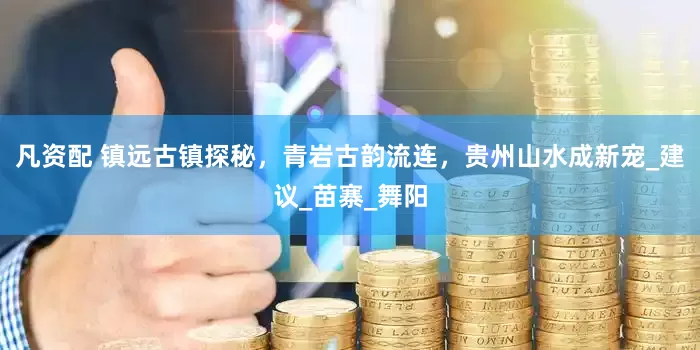 凡资配 镇远古镇探秘，青岩古韵流连，贵州山水成新宠_建议_苗寨_舞阳