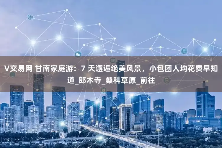 V交易网 甘南家庭游：7 天邂逅绝美风景，小包团人均花费早知道_郎木寺_桑科草原_前往