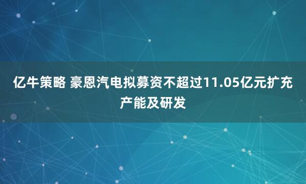 亿牛策略 豪恩汽电拟募资不超过11.05亿元扩充产能及研发