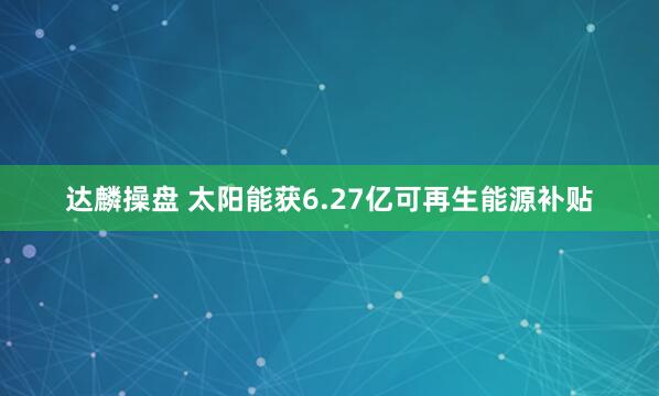 达麟操盘 太阳能获6.27亿可再生能源补贴