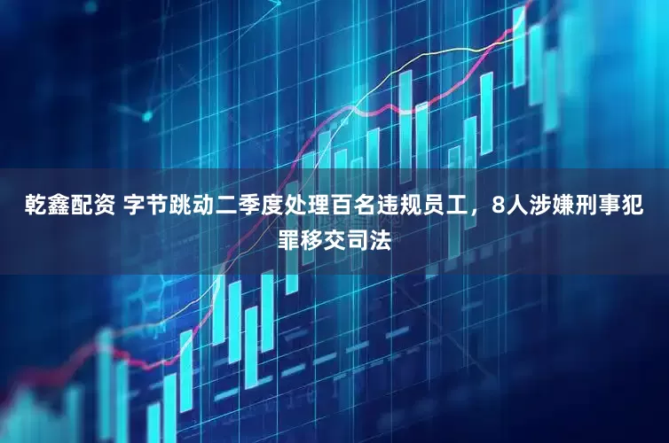 乾鑫配资 字节跳动二季度处理百名违规员工，8人涉嫌刑事犯罪移交司法