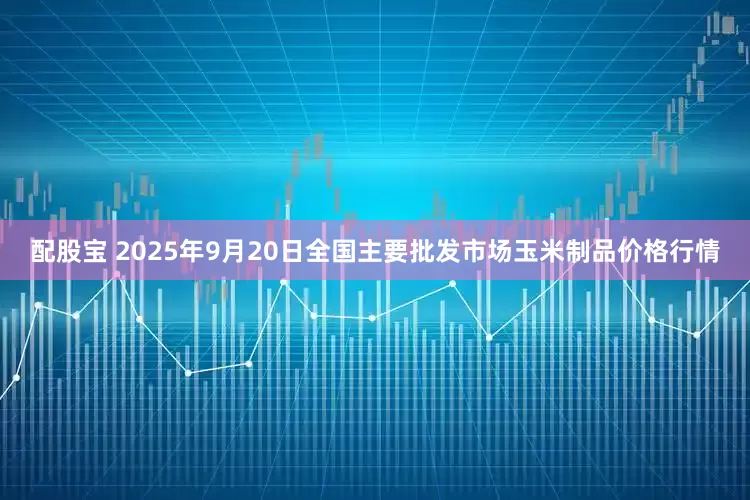 配股宝 2025年9月20日全国主要批发市场玉米制品价格行情