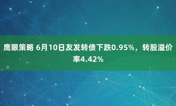 鹰眼策略 6月10日友发转债下跌0.95%，转股溢价率4.42%