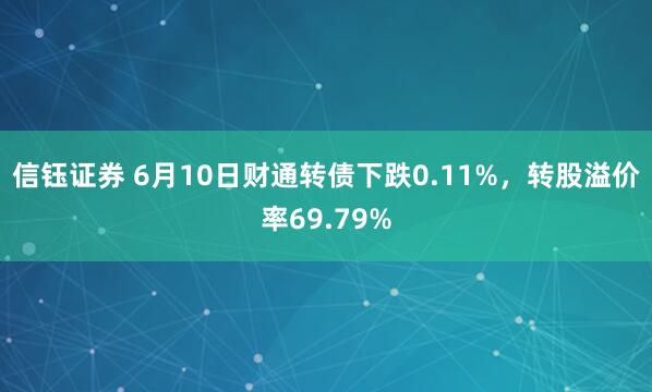 信钰证券 6月10日财通转债下跌0.11%，转股溢价率69.79%