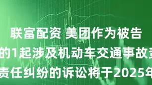联富配资 美团作为被告/被上诉人的1起涉及机动车交通事故责任纠纷的诉讼将于2025年6月20日开庭