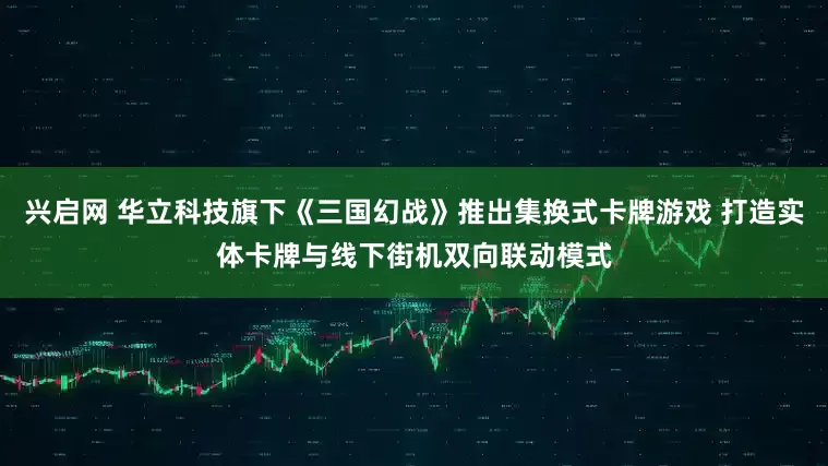 兴启网 华立科技旗下《三国幻战》推出集换式卡牌游戏 打造实体卡牌与线下街机双向联动模式